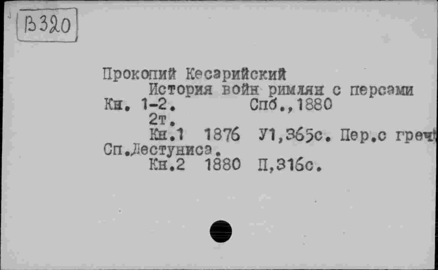 ﻿fb3äo
Прокопий Кесарийский
История войн римлян с персами Кн. 1-2. "	Спб.,1880
2т.
Кн.1 1876 У1,3б5с. Пер.с гр Сп.^естуниса.
Кн.2 1880 П,31бс.